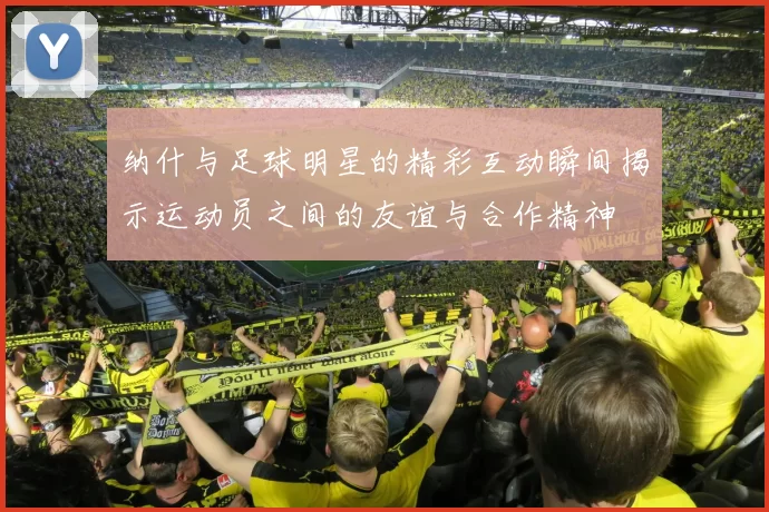 纳什与足球明星的精彩互动瞬间揭示运动员之间的友谊与合作精神