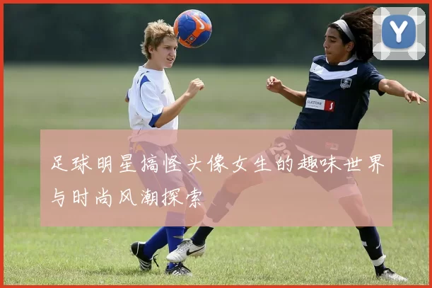 足球明星搞怪头像女生的趣味世界与时尚风潮探索