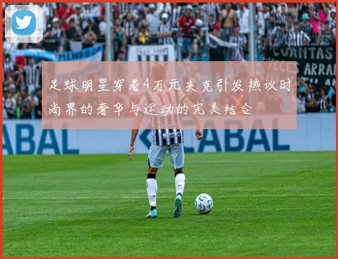 足球明星穿着4万元夹克引发热议时尚界的奢华与运动的完美结合