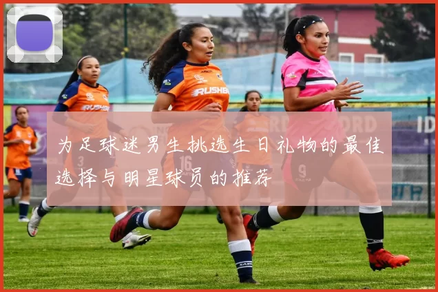 为足球迷男生挑选生日礼物的最佳选择与明星球员的推荐