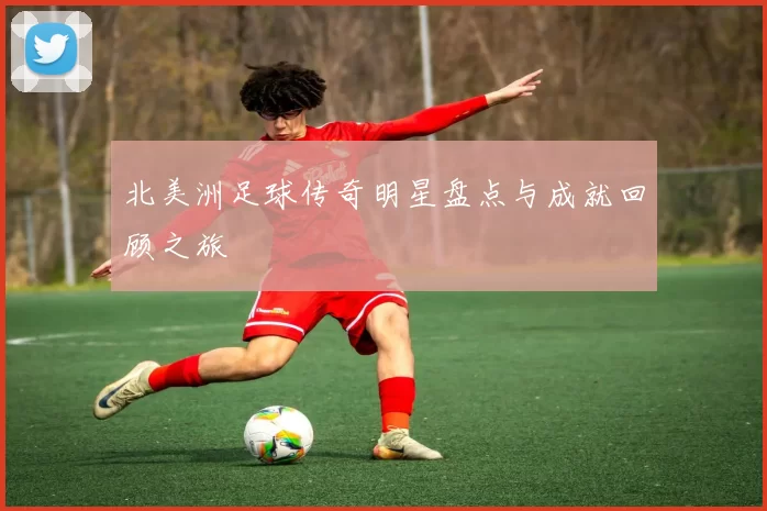 北美洲足球传奇明星盘点与成就回顾之旅