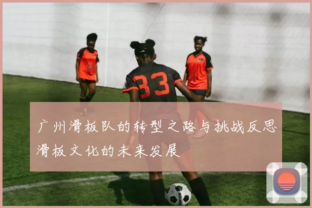广州滑板队的转型之路与挑战反思滑板文化的未来发展