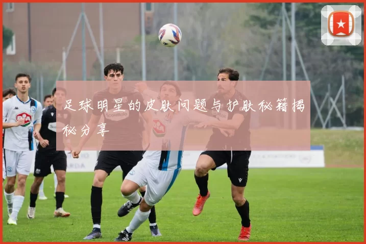 足球明星的皮肤问题与护肤秘籍揭秘分享