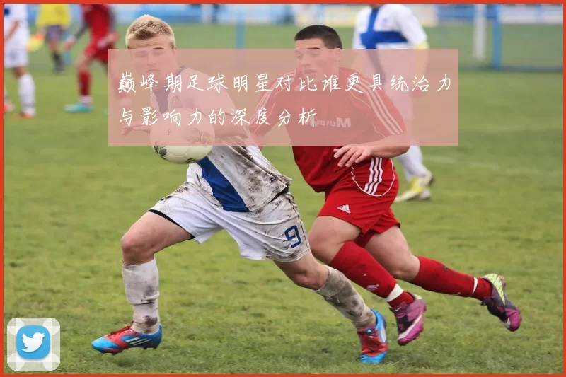 巅峰期足球明星对比谁更具统治力与影响力的深度分析
