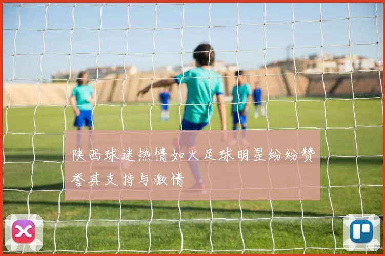 陕西球迷热情如火足球明星纷纷赞誉其支持与激情