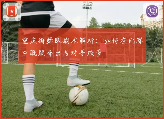 重庆街舞队战术解析：如何在比赛中脱颖而出与对手较量