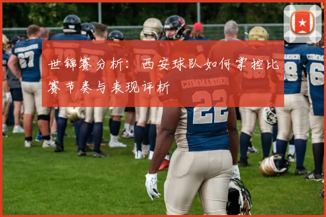 世锦赛分析：西安球队如何掌控比赛节奏与表现评析