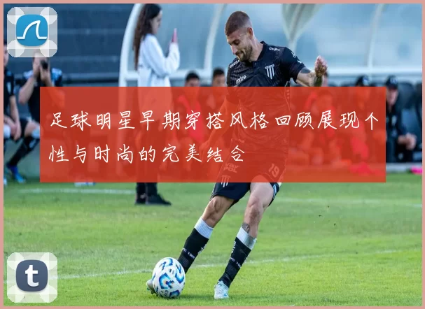 足球明星早期穿搭风格回顾展现个性与时尚的完美结合