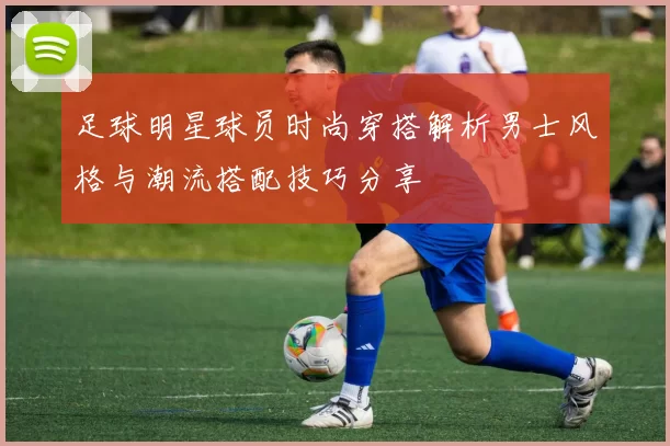 足球明星球员时尚穿搭解析男士风格与潮流搭配技巧分享