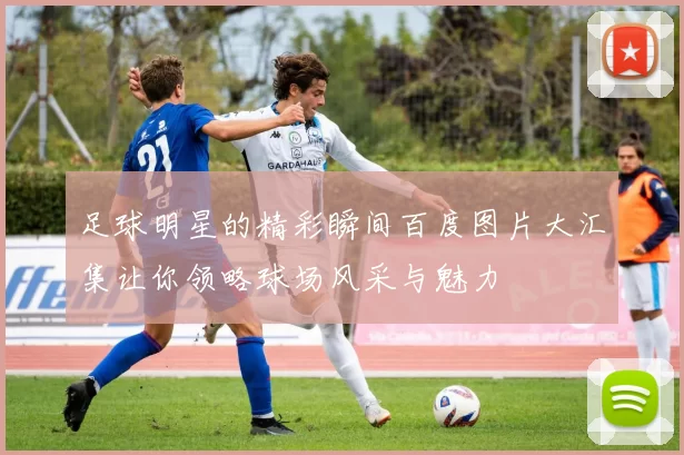 足球明星的精彩瞬间百度图片大汇集让你领略球场风采与魅力