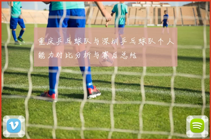 重庆乒乓球队与深圳乒乓球队个人能力对比分析与赛后总结