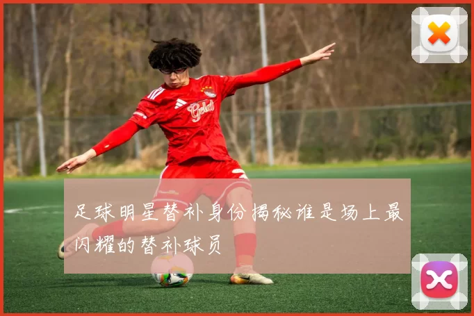 足球明星替补身份揭秘谁是场上最闪耀的替补球员