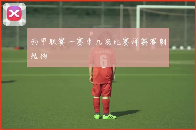 西甲联赛一赛季几场比赛详解赛制结构