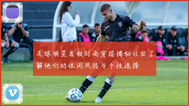 足球明星度假时尚穿搭揭秘让你了解他们的休闲风格与个性选择
