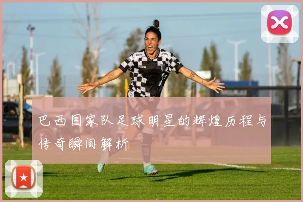 巴西国家队足球明星的辉煌历程与传奇瞬间解析