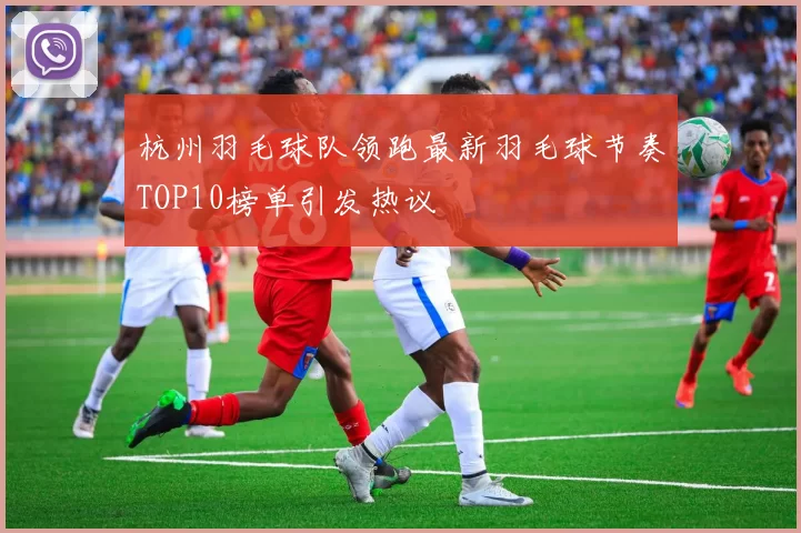 杭州羽毛球队领跑最新羽毛球节奏TOP10榜单引发热议