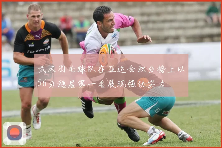 武汉羽毛球队在亚运会积分榜上以56分稳居第一名展现强劲实力