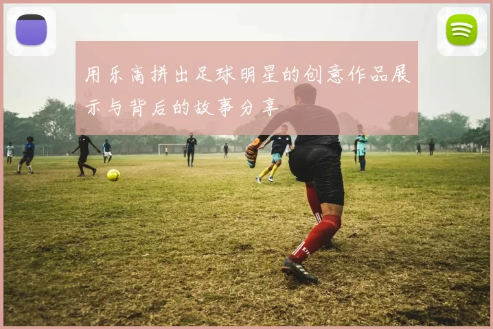 用乐高拼出足球明星的创意作品展示与背后的故事分享