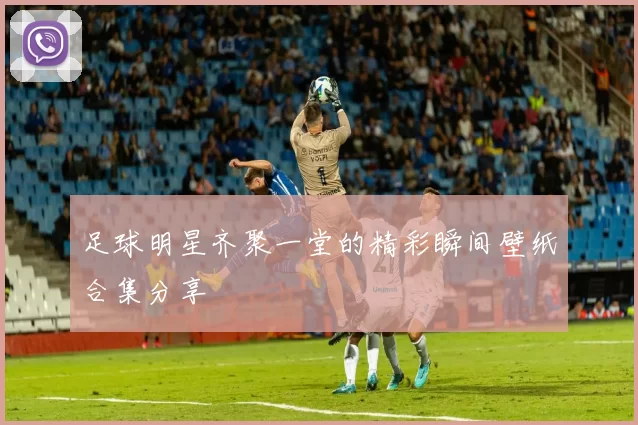 足球明星齐聚一堂的精彩瞬间壁纸合集分享