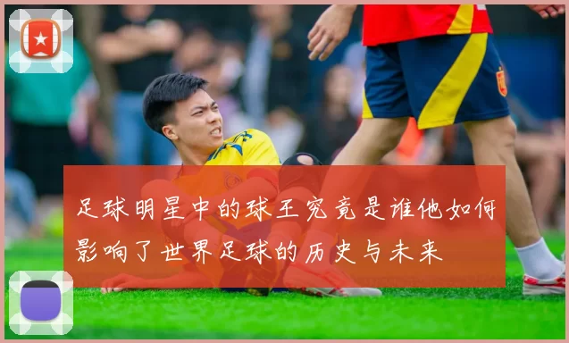 足球明星中的球王究竟是谁他如何影响了世界足球的历史与未来