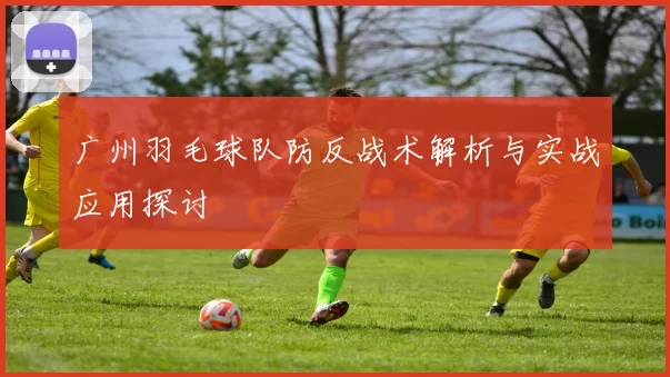 广州羽毛球队防反战术解析与实战应用探讨