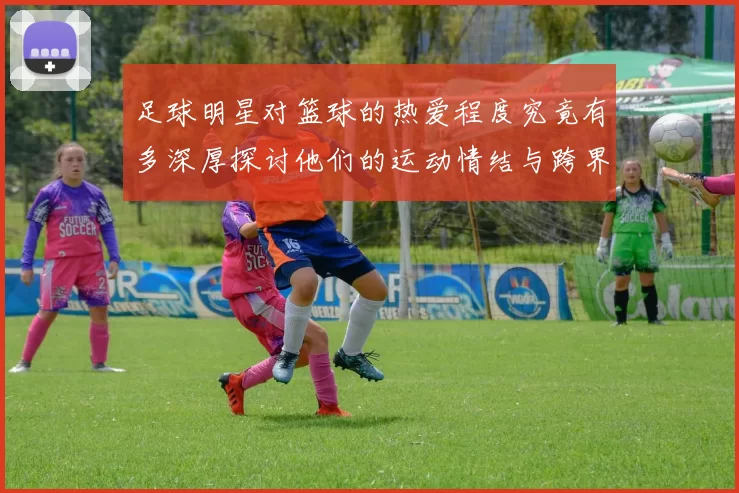 足球明星对篮球的热爱程度究竟有多深厚探讨他们的运动情结与跨界交流