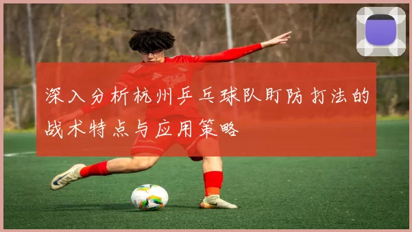 深入分析杭州乒乓球队盯防打法的战术特点与应用策略