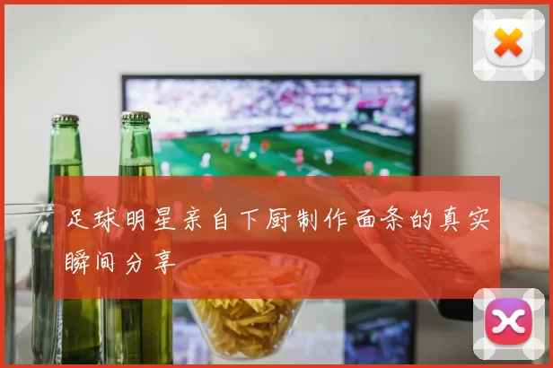 足球明星亲自下厨制作面条的真实瞬间分享