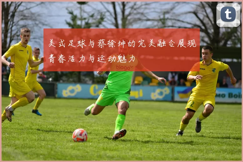 美式足球与蔡徐坤的完美融合展现青春活力与运动魅力