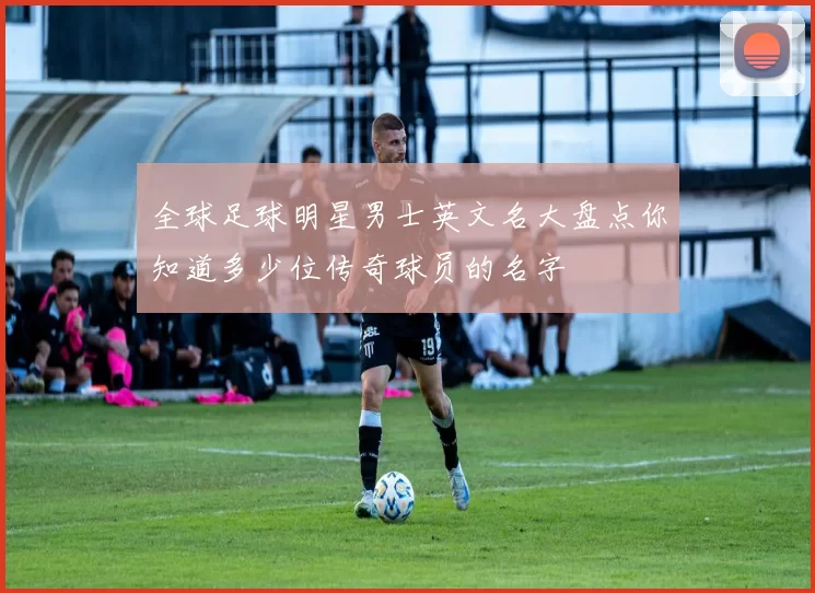 全球足球明星男士英文名大盘点你知道多少位传奇球员的名字