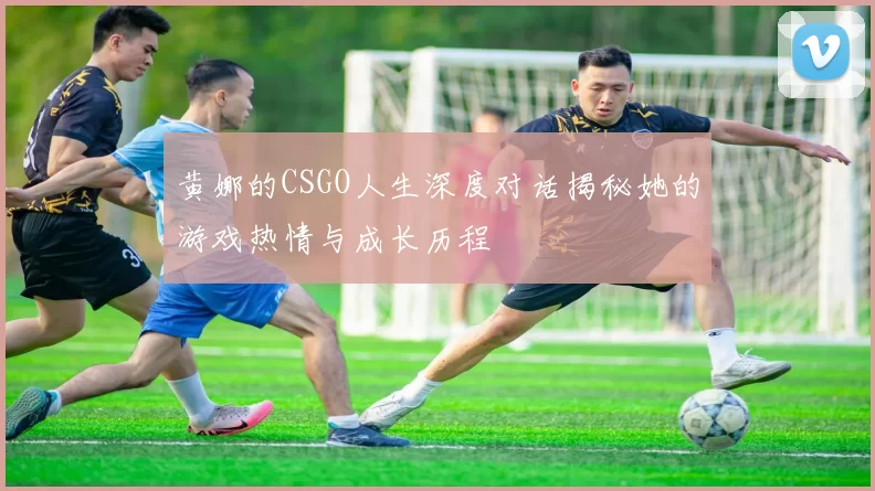 黄娜的CSGO人生深度对话揭秘她的游戏热情与成长历程