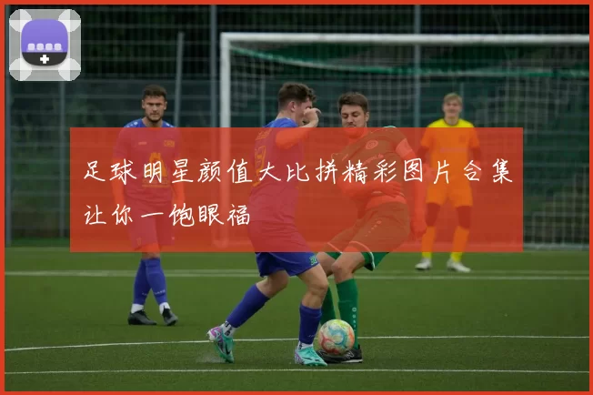 足球明星颜值大比拼精彩图片合集让你一饱眼福