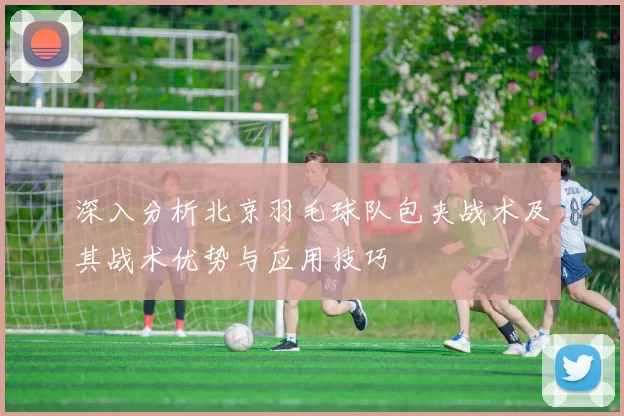 深入分析北京羽毛球队包夹战术及其战术优势与应用技巧