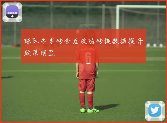球队冬季转会后攻防转换数据提升效果明显