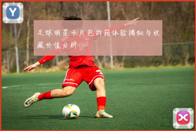 足球明星卡片包拆箱体验揭秘与收藏价值分析