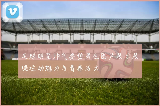 足球明星帅气姿势男生图片展示展现运动魅力与青春活力