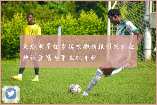 足球明星甜蜜接吻撒狗粮引发粉丝热议爱情与事业双丰收