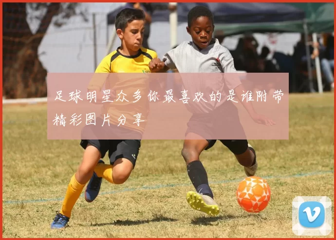 足球明星众多你最喜欢的是谁附带精彩图片分享