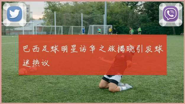巴西足球明星访华之旅揭晓引发球迷热议
