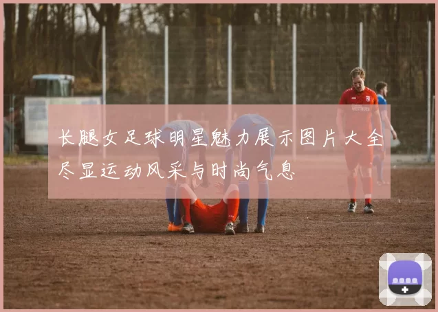 长腿女足球明星魅力展示图片大全尽显运动风采与时尚气息