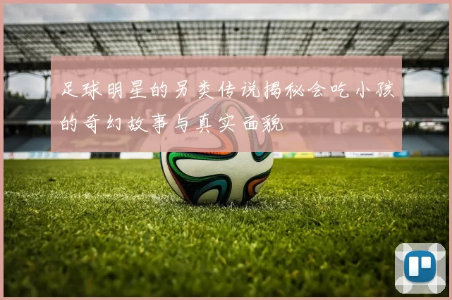足球明星的另类传说揭秘会吃小孩的奇幻故事与真实面貌