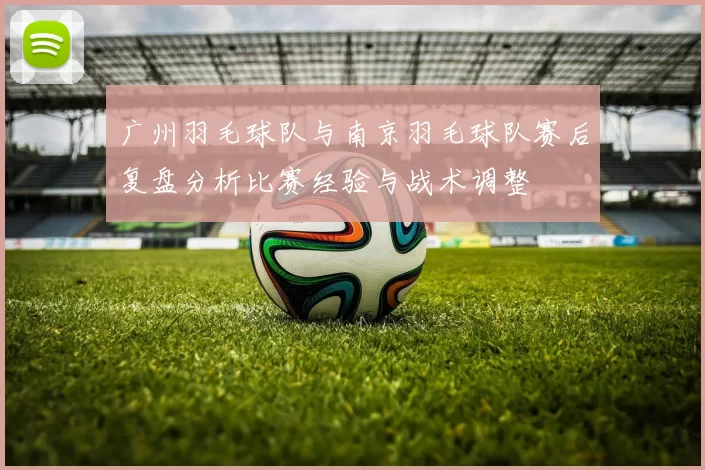 广州羽毛球队与南京羽毛球队赛后复盘分析比赛经验与战术调整