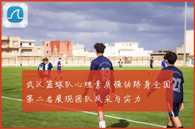 武汉篮球队心理素质强劲跻身全国第二名展现团队风采与实力