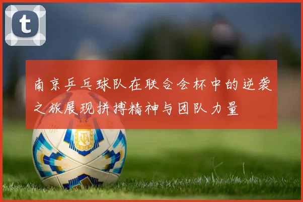 南京乒乓球队在联合会杯中的逆袭之旅展现拼搏精神与团队力量