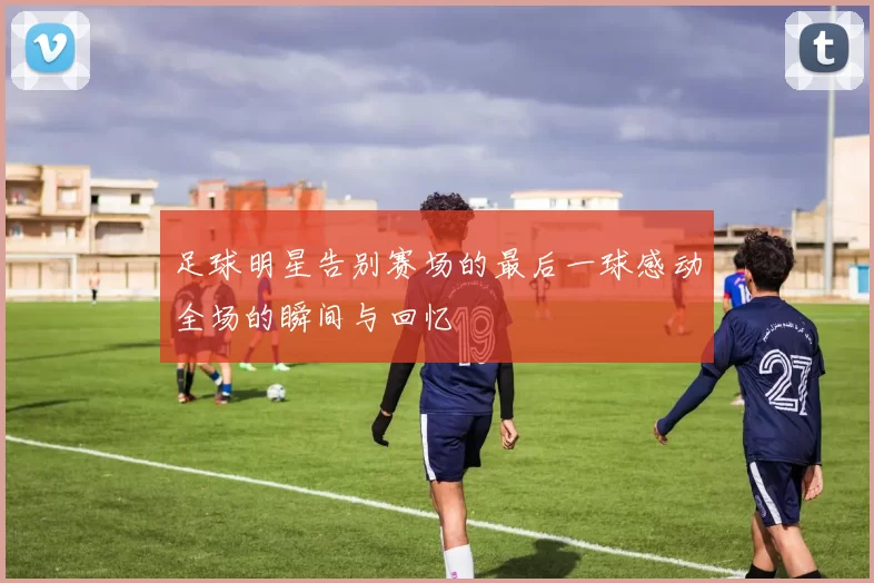 足球明星告别赛场的最后一球感动全场的瞬间与回忆