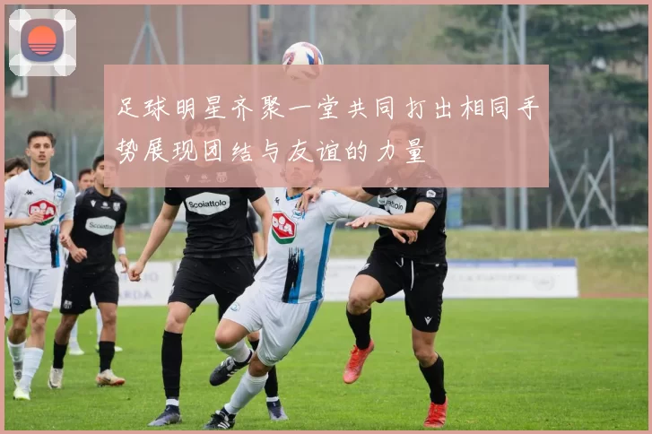 足球明星齐聚一堂共同打出相同手势展现团结与友谊的力量