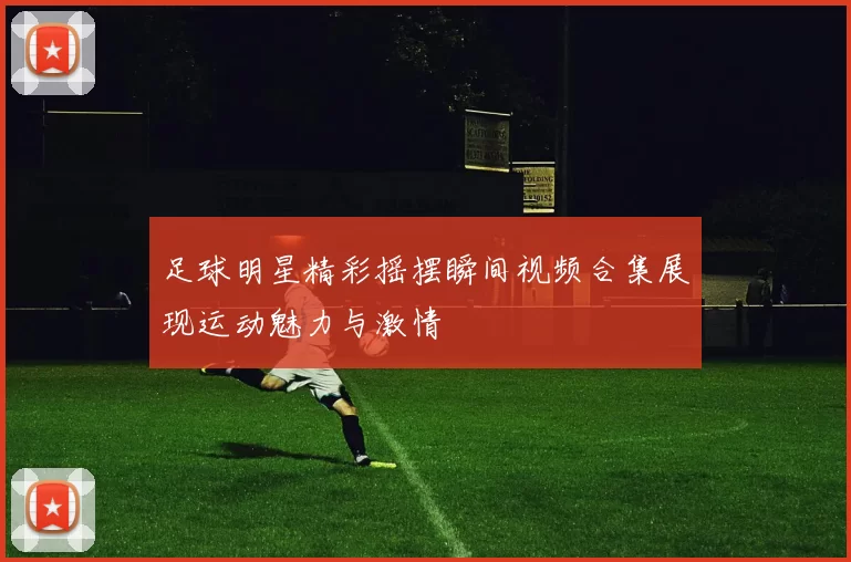 足球明星精彩摇摆瞬间视频合集展现运动魅力与激情