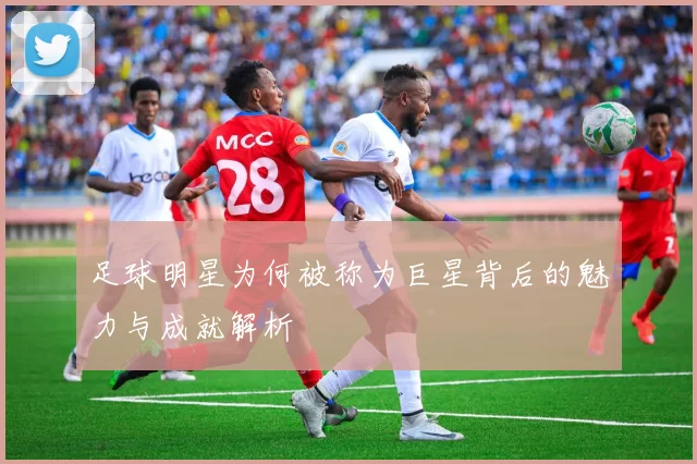 足球明星为何被称为巨星背后的魅力与成就解析