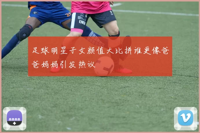 足球明星子女颜值大比拼谁更像爸爸妈妈引发热议
