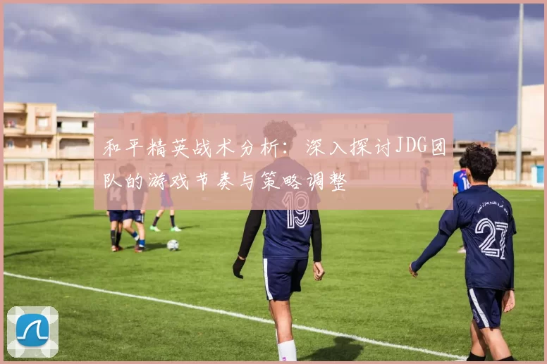 和平精英战术分析：深入探讨JDG团队的游戏节奏与策略调整